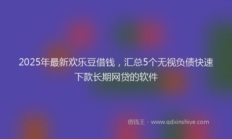2025年最新欢乐豆借钱，汇总5个无视负债快速下款长期网贷的软件