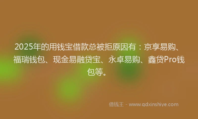 2025年的用钱宝借款总被拒原因有：京享易购、福瑞钱包、现金易融贷宝、永卓易购、鑫贷Pro钱包等。