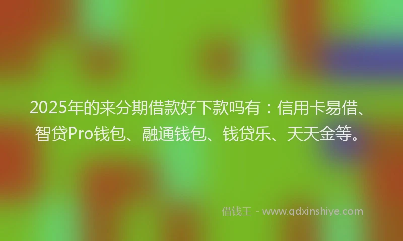 2025年的来分期借款好下款吗有：信用卡易借、智贷Pro钱包、融通钱包、钱贷乐、天天金等。