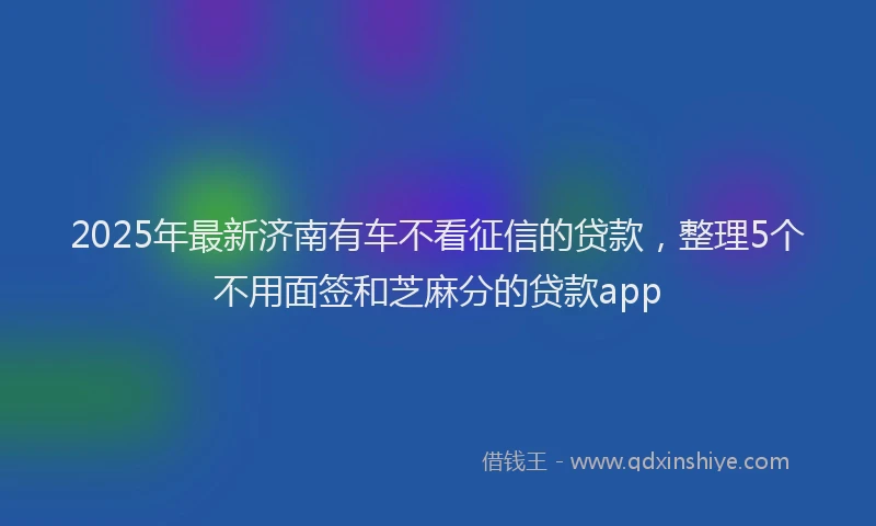 2025年最新济南有车不看征信的贷款，整理5个不用面签和芝麻分的贷款app