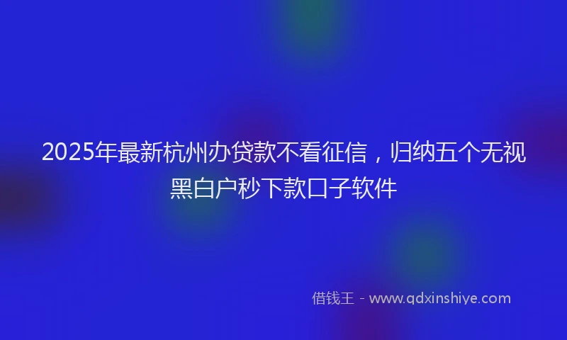 2025年最新杭州办贷款不看征信，归纳五个无视黑白户秒下款口子软件