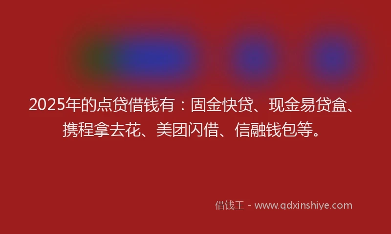 2025年的点贷借钱有：固金快贷、现金易贷盒、携程拿去花、美团闪借、信融钱包等。