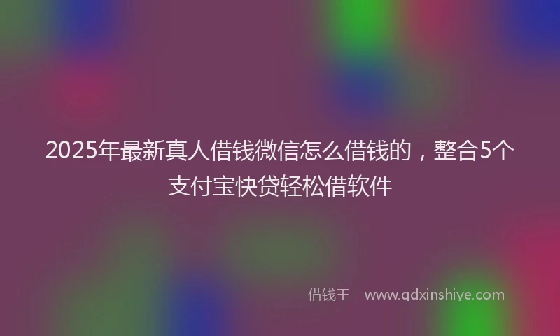 2025年最新真人借钱微信怎么借钱的，整合5个支付宝快贷轻松借软件