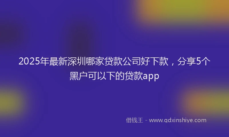 2025年最新深圳哪家贷款公司好下款，分享5个黑户可以下的贷款app