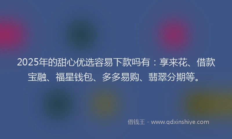 2025年的甜心优选容易下款吗有：享来花、借款宝融、福星钱包、多多易购、翡翠分期等。