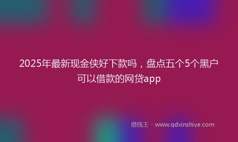 2025年最新现金侠好下款吗，盘点五个5个黑户可以借款的网贷app