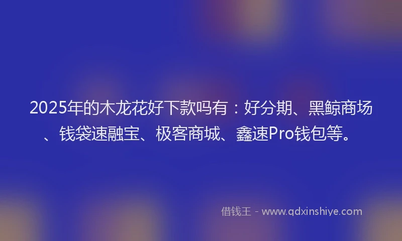 2025年的木龙花好下款吗有：好分期、黑鲸商场、钱袋速融宝、极客商城、鑫速Pro钱包等。
