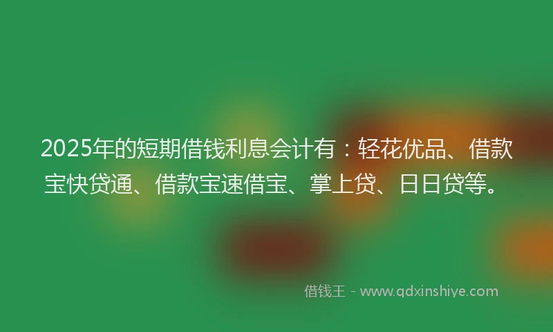 2025年的短期借钱利息会计有：轻花优品、借款宝快贷通、借款宝速借宝、掌上贷、日日贷等。