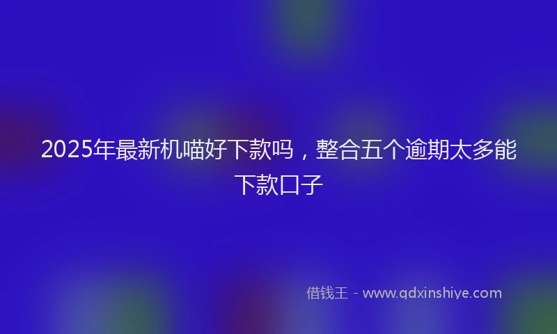 2025年最新机喵好下款吗，整合五个逾期太多能下款口子