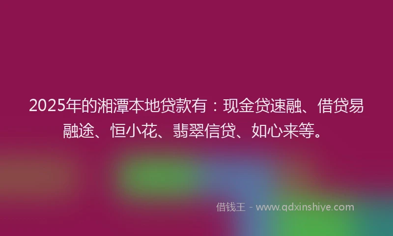 2025年的湘潭本地贷款有：现金贷速融、借贷易融途、恒小花、翡翠信贷、如心来等。