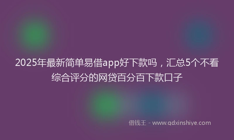 2025年最新简单易借app好下款吗，汇总5个不看综合评分的网贷百分百下款口子