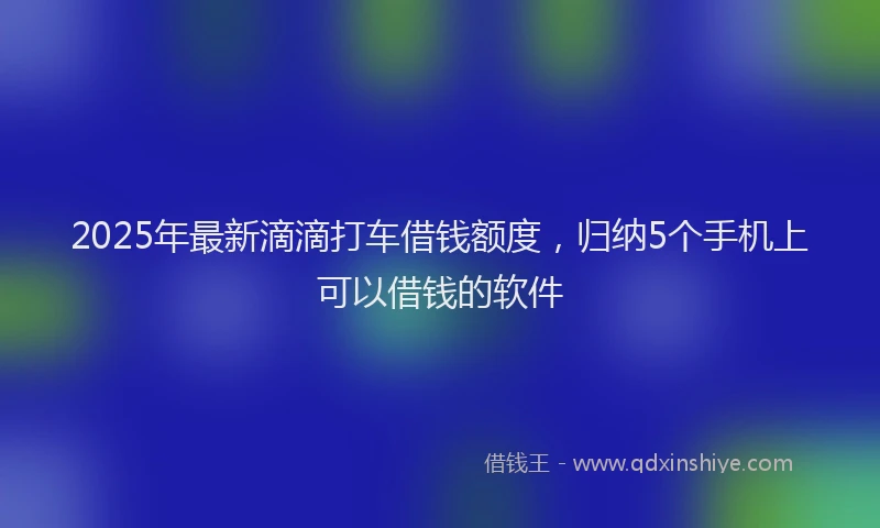 2025年最新滴滴打车借钱额度，归纳5个手机上可以借钱的软件