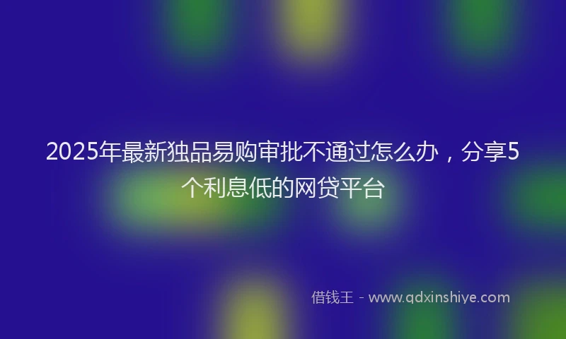 2025年最新独品易购审批不通过怎么办，分享5个利息低的网贷平台