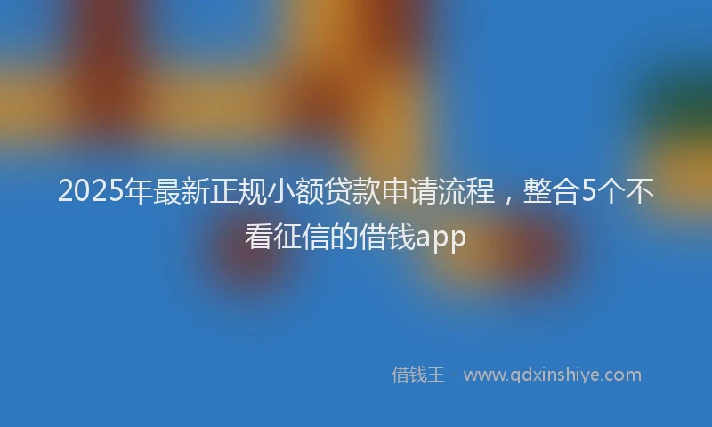 2025年最新正规小额贷款申请流程，整合5个不看征信的借钱app