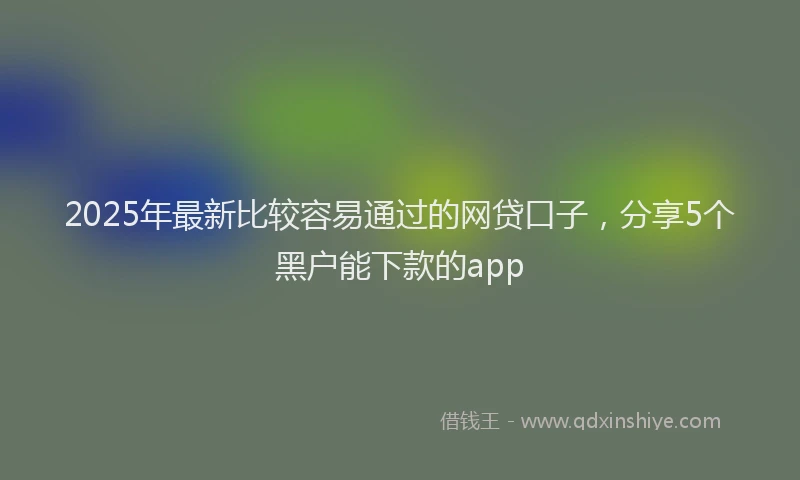 2025年最新比较容易通过的网贷口子，分享5个黑户能下款的app