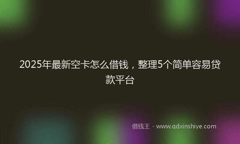 2025年最新空卡怎么借钱，整理5个简单容易贷款平台