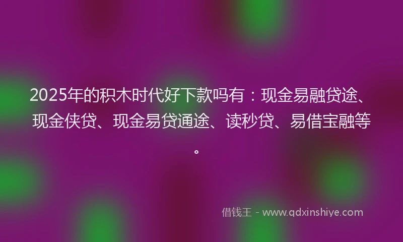 2025年的积木时代好下款吗有：现金易融贷途、现金侠贷、现金易贷通途、读秒贷、易借宝融等。