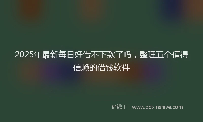2025年最新每日好借不下款了吗，整理五个值得信赖的借钱软件