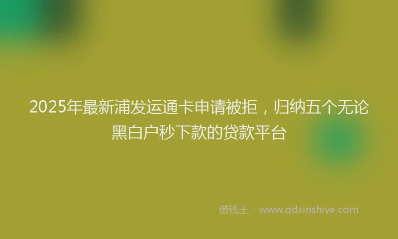 2025年最新浦发运通卡申请被拒，归纳五个无论黑白户秒下款的贷款平台