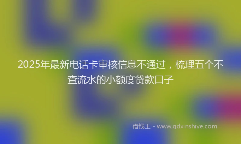 2025年最新电话卡审核信息不通过，梳理五个不查流水的小额度贷款口子