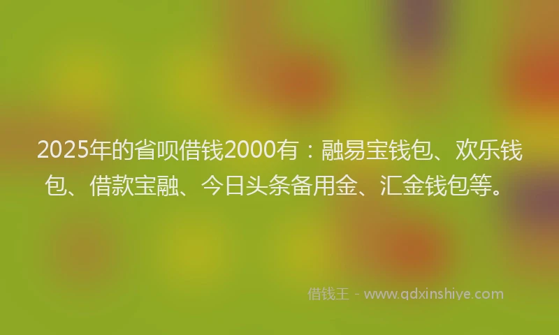 2025年的省呗借钱2000有：融易宝钱包、欢乐钱包、借款宝融、今日头条备用金、汇金钱包等。