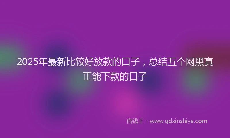 2025年最新比较好放款的口子，总结五个网黑真正能下款的口子