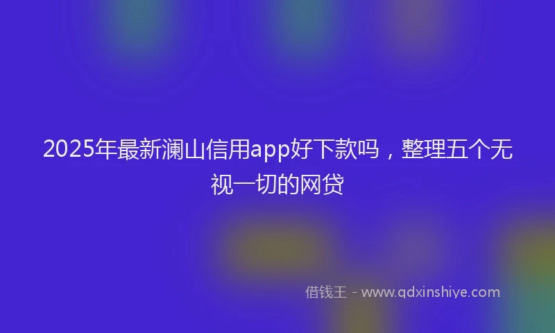 2025年最新澜山信用app好下款吗，整理五个无视一切的网贷