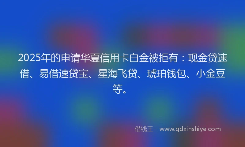 2025年的申请华夏信用卡白金被拒有：现金贷速借、易借速贷宝、星海飞贷、琥珀钱包、小金豆等。