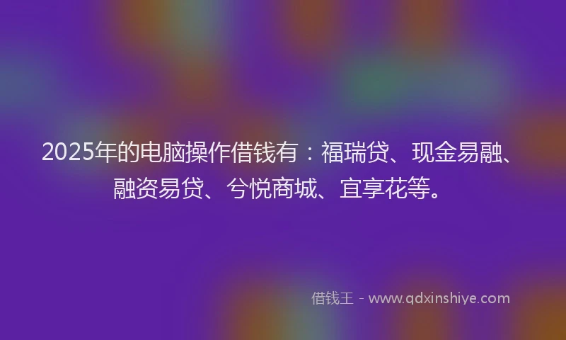 2025年的电脑操作借钱有：福瑞贷、现金易融、融资易贷、兮悦商城、宜享花等。
