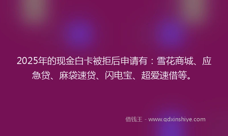 2025年的现金白卡被拒后申请有：雪花商城、应急贷、麻袋速贷、闪电宝、超爱速借等。