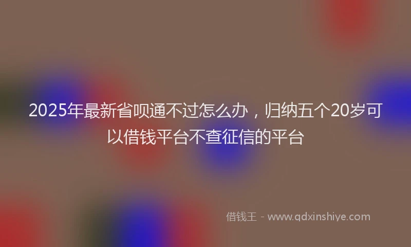 2025年最新省呗通不过怎么办，归纳五个20岁可以借钱平台不查征信的平台