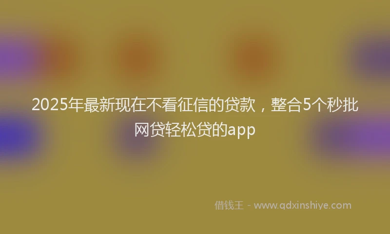 2025年最新现在不看征信的贷款，整合5个秒批网贷轻松贷的app