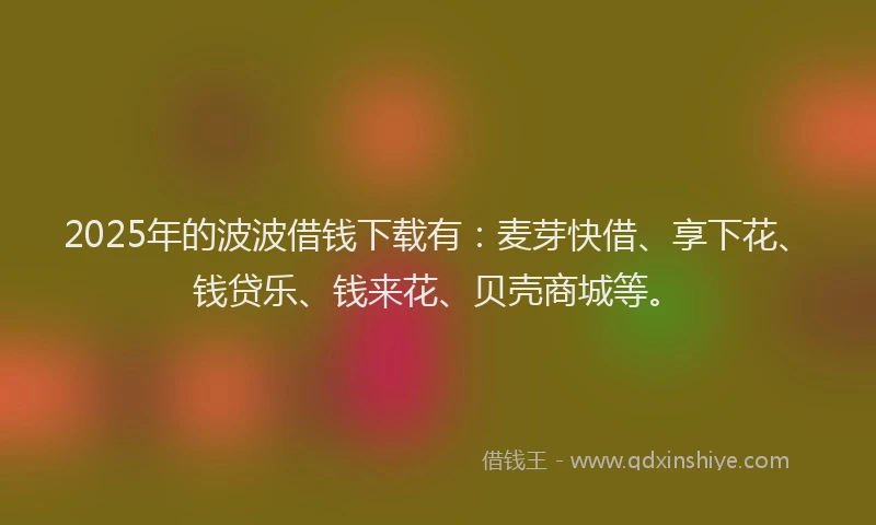 2025年的波波借钱下载有：麦芽快借、享下花、钱贷乐、钱来花、贝壳商城等。