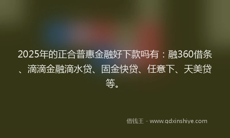 2025年的正合普惠金融好下款吗有：融360借条、滴滴金融滴水贷、固金快贷、任意下、天美贷等。