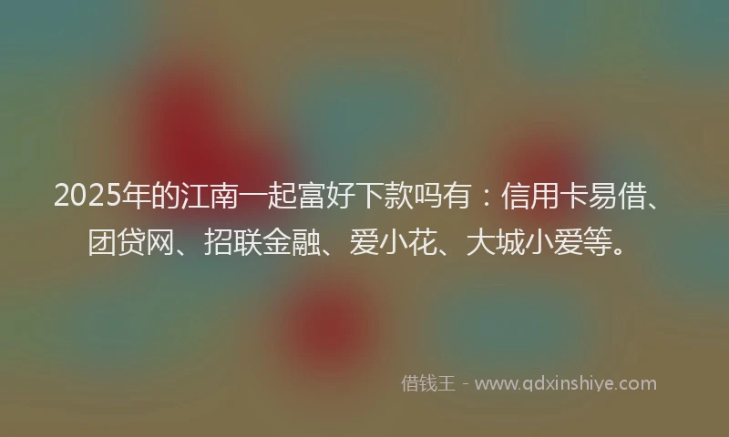 2025年的江南一起富好下款吗有：信用卡易借、团贷网、招联金融、爱小花、大城小爱等。