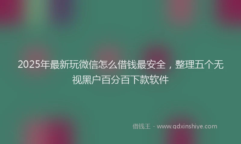 2025年最新玩微信怎么借钱最安全，整理五个无视黑户百分百下款软件