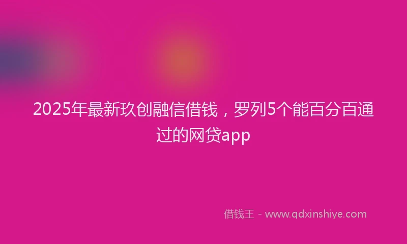 2025年最新玖创融信借钱，罗列5个能百分百通过的网贷app