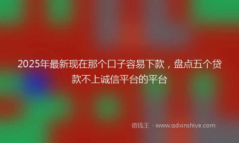 2025年最新现在那个口子容易下款，盘点五个贷款不上诚信平台的平台