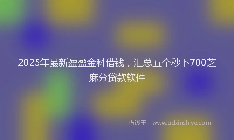 2025年最新盈盈金科借钱，汇总五个秒下700芝麻分贷款软件