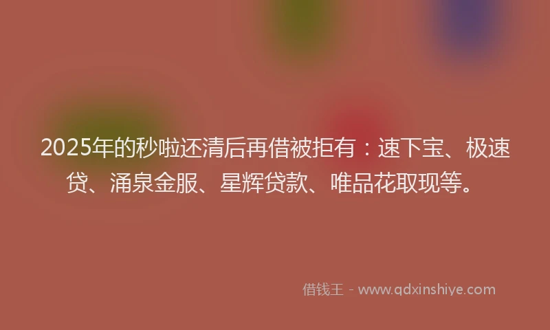 2025年的秒啦还清后再借被拒有：速下宝、极速贷、涌泉金服、星辉贷款、唯品花取现等。