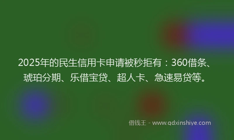 2025年的民生信用卡申请被秒拒有：360借条、琥珀分期、乐借宝贷、超人卡、急速易贷等。