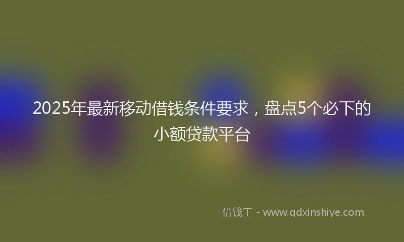 2025年最新移动借钱条件要求，盘点5个必下的小额贷款平台
