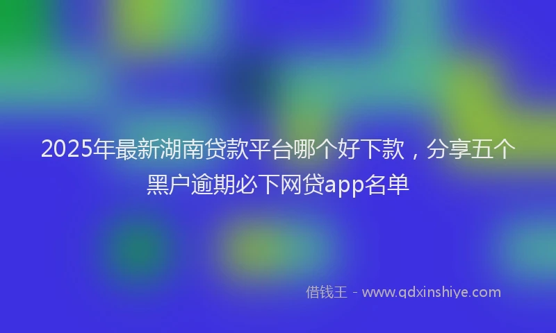 2025年最新湖南贷款平台哪个好下款，分享五个黑户逾期必下网贷app名单