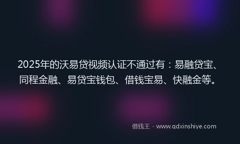 2025年的沃易贷视频认证不通过有：易融贷宝、同程金融、易贷宝钱包、借钱宝易、快融金等。