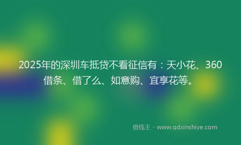 2025年的深圳车抵贷不看征信有：天小花、360借条、借了么、如意购、宜享花等。