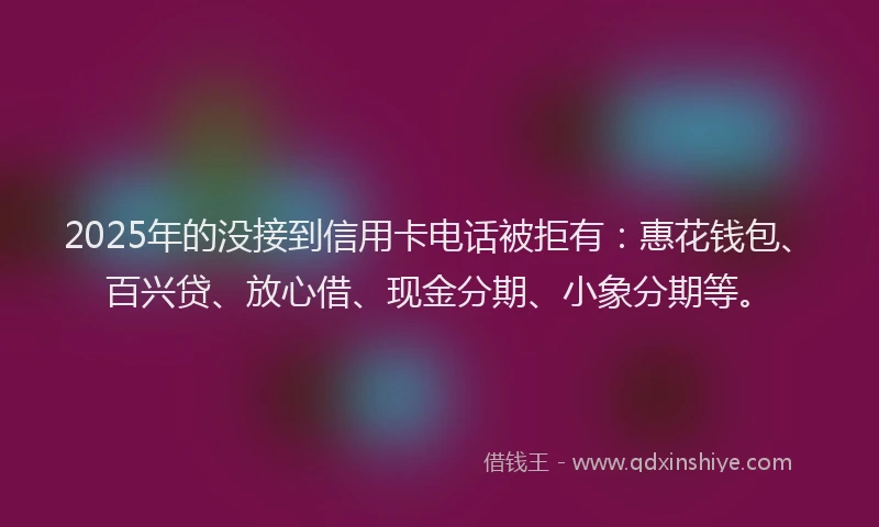 2025年的没接到信用卡电话被拒有：惠花钱包、百兴贷、放心借、现金分期、小象分期等。
