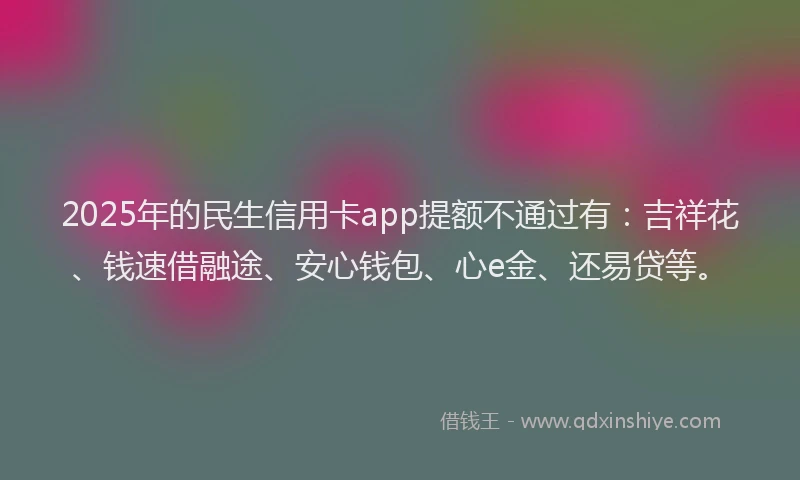 2025年的民生信用卡app提额不通过有：吉祥花、钱速借融途、安心钱包、心e金、还易贷等。