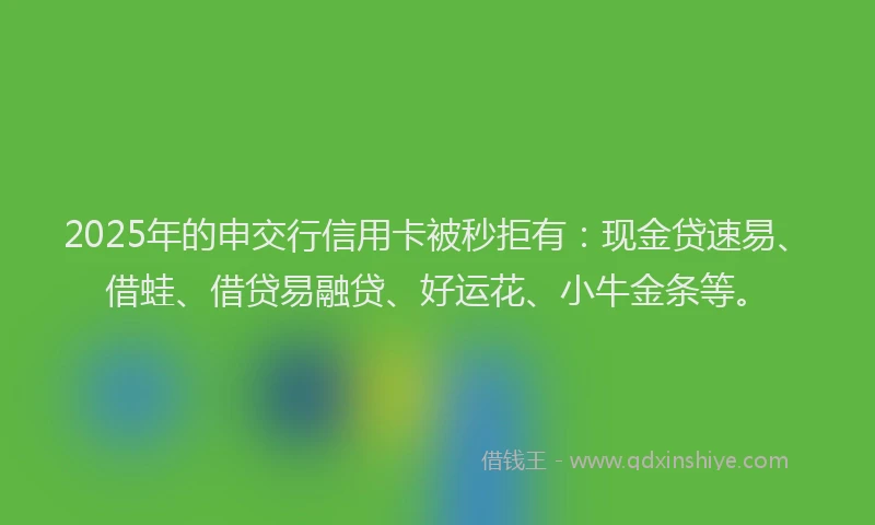 2025年的申交行信用卡被秒拒有：现金贷速易、借蛙、借贷易融贷、好运花、小牛金条等。
