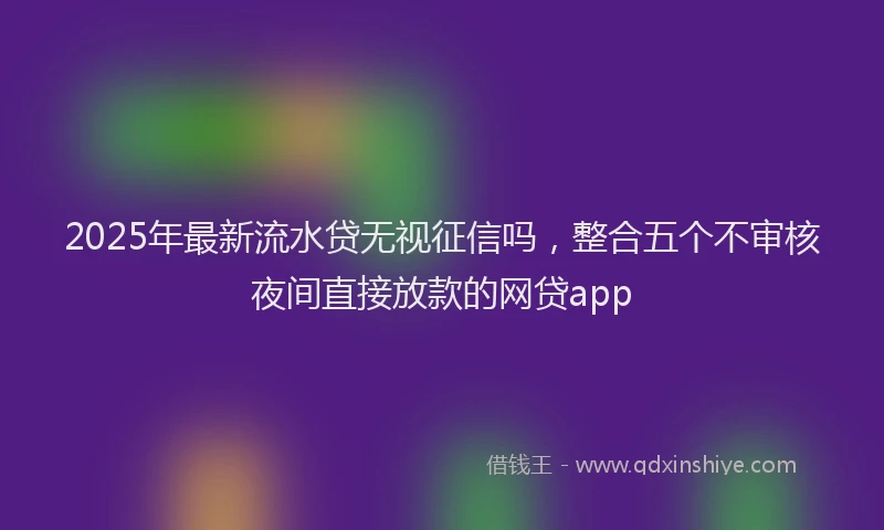 2025年最新流水贷无视征信吗，整合五个不审核夜间直接放款的网贷app