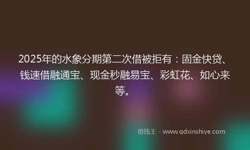 2025年的水象分期第二次借被拒有：固金快贷、钱速借融通宝、现金秒融易宝、彩虹花、如心来等。